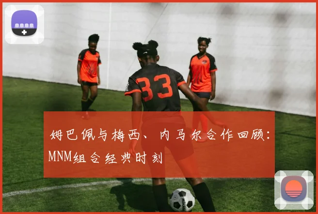 姆巴佩与梅西、内马尔合作回顾：MNM组合经典时刻