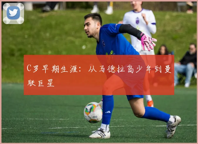 C罗早期生涯:从马德拉岛少年到曼联巨星