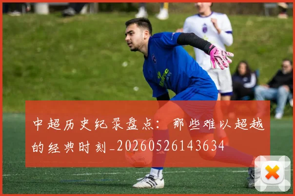 中超历史纪录盘点:那些难以超越的经典时刻_20260526143634